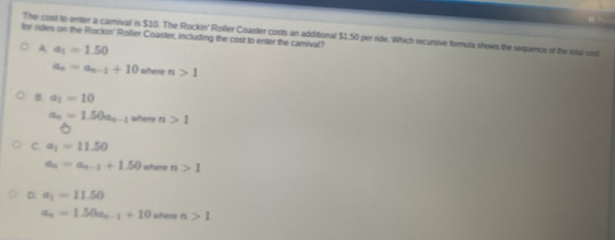 The cost to enter a camival is $10. The Rockin' Roller Coaster costs an additional $1.50 per ride. Which recursive formula shows the sequence of the lotal cosl
for vides on the Rockin' Roller Coaster, including the cost to enter the camival?
A a_1=1.50
a_n=a_n-1+10 where n>1
B. a_1=10
a_n=1.50a_n-1 where n>1
c a_1=11.50
a_n=a_n-1+1.50 where n>1
D. a_1=11.50
a_n=1.50a_n-1+10 aher n>1