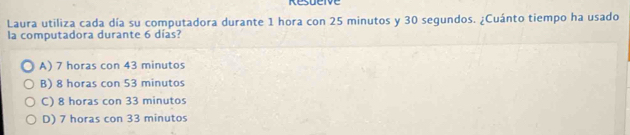 Resueive
Laura utiliza cada día su computadora durante 1 hora con 25 minutos y 30 segundos. ¿Cuánto tiempo ha usado
la computadora durante 6 días?
A) 7 horas con 43 minutos
B) 8 horas con 53 minutos
C) 8 horas con 33 minutos
D) 7 horas con 33 minutos