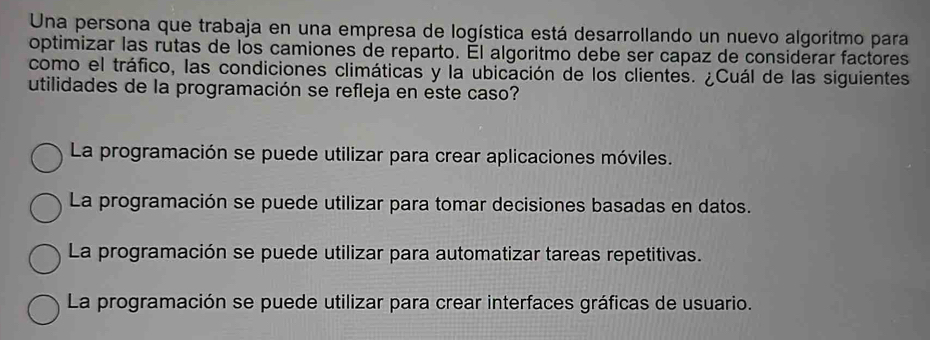 Una persona que trabaja en una empresa de logística está desarrollando un nuevo algoritmo para
optimizar las rutas de los camiones de reparto. Él algoritmo debe ser capaz de considerar factores
como el tráfico, las condiciones climáticas y la ubicación de los clientes. ¿Cuál de las siguientes
utilidades de la programación se refleja en este caso?
La programación se puede utilizar para crear aplicaciones móviles.
La programación se puede utilizar para tomar decisiones basadas en datos.
La programación se puede utilizar para automatizar tareas repetitivas.
La programación se puede utilizar para crear interfaces gráficas de usuario.