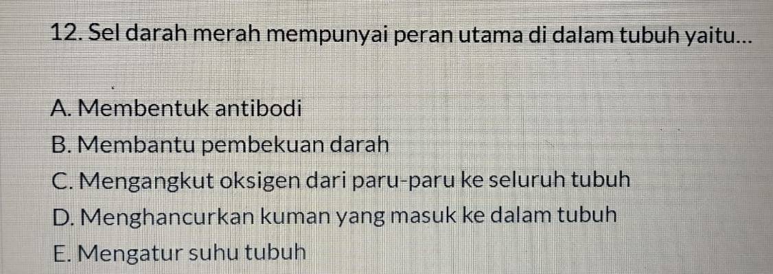 Sel darah merah mempunyai peran utama di dalam tubuh yaitu...
A. Membentuk antibodi
B. Membantu pembekuan darah
C. Mengangkut oksigen dari paru-paru ke seluruh tubuh
D. Menghancurkan kuman yang masuk ke dalam tubuh
E. Mengatur suhu tubuh