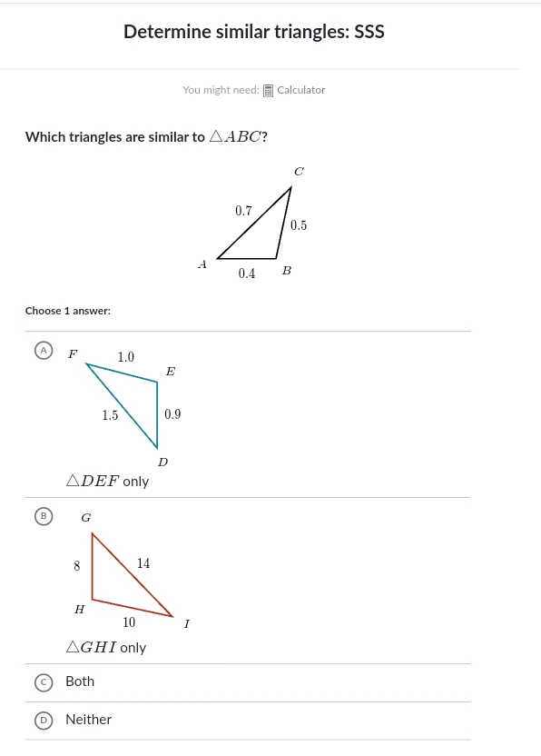 Determine similar triangles: SSS
You might need: Calculator
Which triangles are similar to △ ABC 7
Choose 1 answer:
A
△ DEF only
△ GHI only
Both
Neither