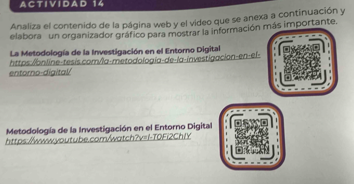 ACTIVIDAD 14 
Analiza el contenido de la página web y el video que se anexa a continuación y 
elabora un organizador gráfico para mostrar la información más importante. 
La Metodología de la Investigación en el Entorno Digital 
https://online-tesis.com/la-metodologia-de-la-investigacion-en-el- 
entorno-digital/ 
Metodología de la Investigación en el Entorno Digital 
https://www.youtube.com/watch _ ?v=l-TOFi2ChIY