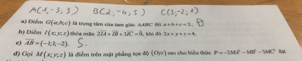 Điểm G(a;b;c) là trọng tâm của tam giác △ ABC thì a+b+c=2. 
b) Điểm I(x;y;z) thỏa mãn 2vector IA+vector IB+3vector IC=vector 0 , khi đó 2x+y+z=4. 
c) vector AB=(-1;1;-2). 
d) Gọi M(x;y;z) là điểm trên mặt phẳng tọa độ (Oyz) sao cho biểu thức P=-2MA^2-MB^2-3MC^2d at