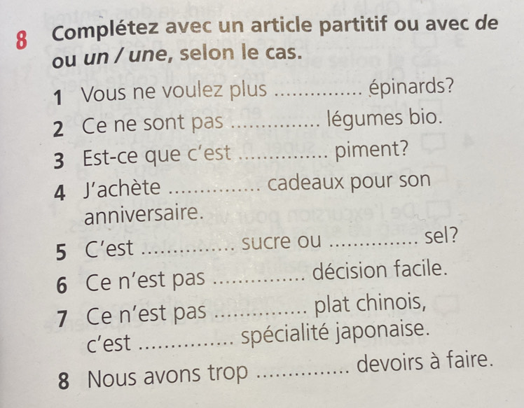 Complétez avec un article partitif ou avec de 
ou un / une, selon le cas. 
1 Vous ne voulez plus _épinards? 
2 Ce ne sont pas _légumes bio. 
3 Est-ce que c'est _piment? 
4 J'achète _cadeaux pour son 
anniversaire. 
5 C’est _sucre ou_ 
sel? 
6 Ce n’est pas _décision facile. 
7 Ce n’est pas _plat chinois, 
c’est _spécialité japonaise. 
8 Nous avons trop _devoirs à faire.