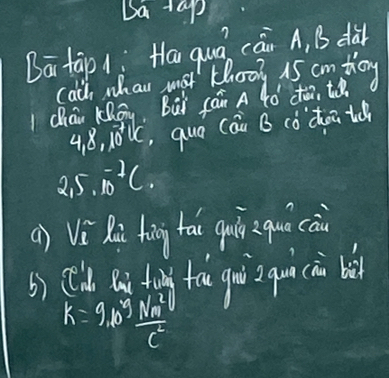 5a+ap
Bā tàp 1: Ha quá can A, B dà 
calch whan mot thoog 15 cm toy 
chāi Kāg, Bài fái A 4ó’ cto, to
4, 8, 10^7lc ,quo cáu B còdoitc
2,5,10^(-2C.)
() Vi Rù hàng hai guio zqui cai 
b) (ld Qn fong fa gui qui àn bà
k=9b^5 Nm^2/c^2 