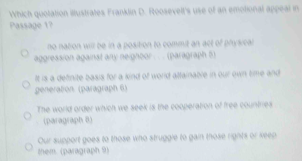 Which quotation illustrates Franklin D. Roosevelt's use of an emotional appeal in
Passage 1?
no nation will be in a position to commit an act of physical 
aggression against any neighbor . . . (paragraph 5)
It is a definite basis for a kind of world attainable in our own time and 
generation. (paragraph 6)
The world order which we seek is the cooperation of free countries
(paragraph 8)
Our support goes to those who struggle to gain those rights or keep
them. (paragraph 9)