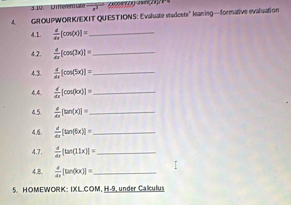 Differentiate frac x^3_ (xcos 3zx)^-31 3i(2x). 1* 4
4. GROUPWORK/EXIT QUESTIONS: Evaluate students’ leaning—formative evaluation 
4.1.  d/dx [cos (x)]= _ 
4.2.  d/dx [cos (3x)]= _ 
4.3.  d/dx [cos (5x)]= _ 
4.4.  d/dx [cos (kx)]= _ 
4.5.  d/dx [tan (x)]= _ 
4.6.  d/dx [tan (6x)]= _ 
4.7.  d/dx [tan (11x)]= _ 
4.8.  d/dx [tan (kx)]= _ 
5. HOMEWORK: IXL.COM, H-9, under Calculus