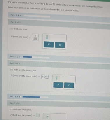 If 2 cards are selected from a standard deck of 52 cards without replacement, find these probabilities.
Enter your answers as fractions or as decimals rounded to 3 decimal places.
Part: 0 / 3
Part 1 of 3
(a) Both are aces.
P (both are aces) =  1/221   □ /□  
× 5
Part: 1 / 3
iPart 2 of 
(b) Both are the same color
P(both are the same color) =0.245  □ /□  
× 5
Part: 2 / 3
Part: 3 of 3:
c) Both are face cards.
P (both are face cards) =□  □ /□  