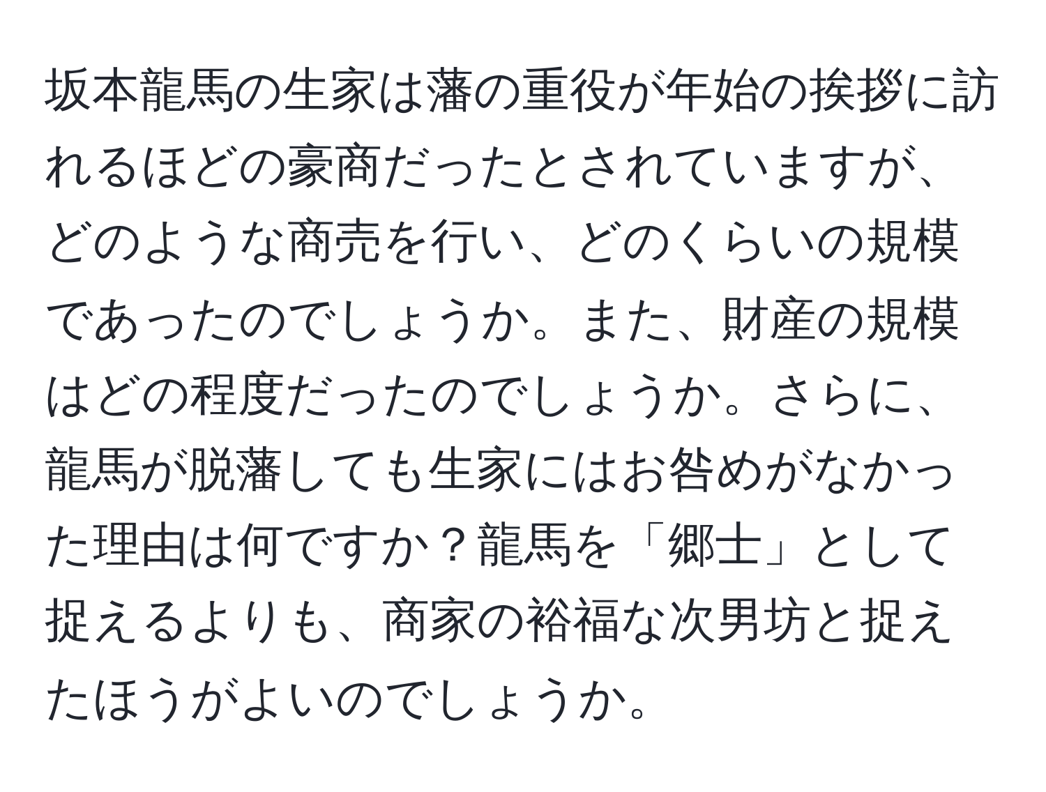 坂本龍馬の生家は藩の重役が年始の挨拶に訪れるほどの豪商だったとされていますが、どのような商売を行い、どのくらいの規模であったのでしょうか。また、財産の規模はどの程度だったのでしょうか。さらに、龍馬が脱藩しても生家にはお咎めがなかった理由は何ですか？龍馬を「郷士」として捉えるよりも、商家の裕福な次男坊と捉えたほうがよいのでしょうか。