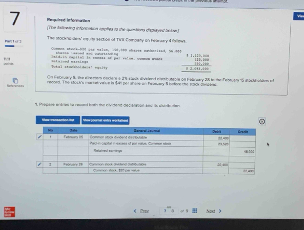 Vie 
Required information 
7 [The following information applies to the questions displayed below.] 
Part t of 2 The stockholders' equity section of TVX Company on February 4 follows. 
Common stock- $20 par value, 150,000 shares authorized, 56,000
shares issved and outstanding 
11.11 Retained earnings Paid-in capital in excess of par value, common stock beginarrayr $1,120,000 623,000 550,000 hline 82endarray ,000endarray
points Total stockholders' equity 
On February 5, the directors declare a 2% stock dividend distributable on February 28 to the February 15 stockholders of 
References record. The stock's market value is $41 per share on February 5 before the stock dividend. 
1. Prepare entries to record both the dividend declaration and its distribution. 
View transaction list View journal entry worksheet 
< Prax af Next >