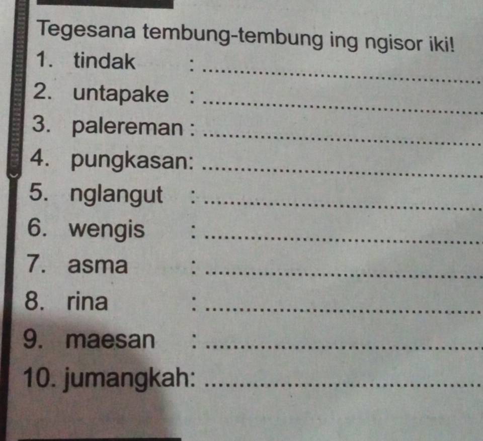 Tegesana tembung-tembung ing ngisor iki! 
_ 
1. tindak : 
2. untapake :_ 
3. palereman :_ 
4. pungkasan:_ 
5. nglangut :_ 
6. wengis :_ 
7. asma ._ 
8. rina :_ 
9. maesan :_ 
10. jumangkah:_ 
_