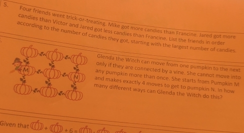 Four friends went trick-or-treating. Mike got more candies than Francine. Jared got more 
candies than Victor and Jared got less candies than Francine. List the friends in order 
according to the number of candies they got, starting with the largest number of candies 
Glenda the Witch can move from one pumpkin to the next 
only if they are connected by a vine. She cannot move into 
ny pumpkin more than once. She starts from Pumpkin M 
nd makes exactly 4 moves to get to pumpkin N. In how 
any different ways can Glenda the Witch do this? 
Given that V+ +6=