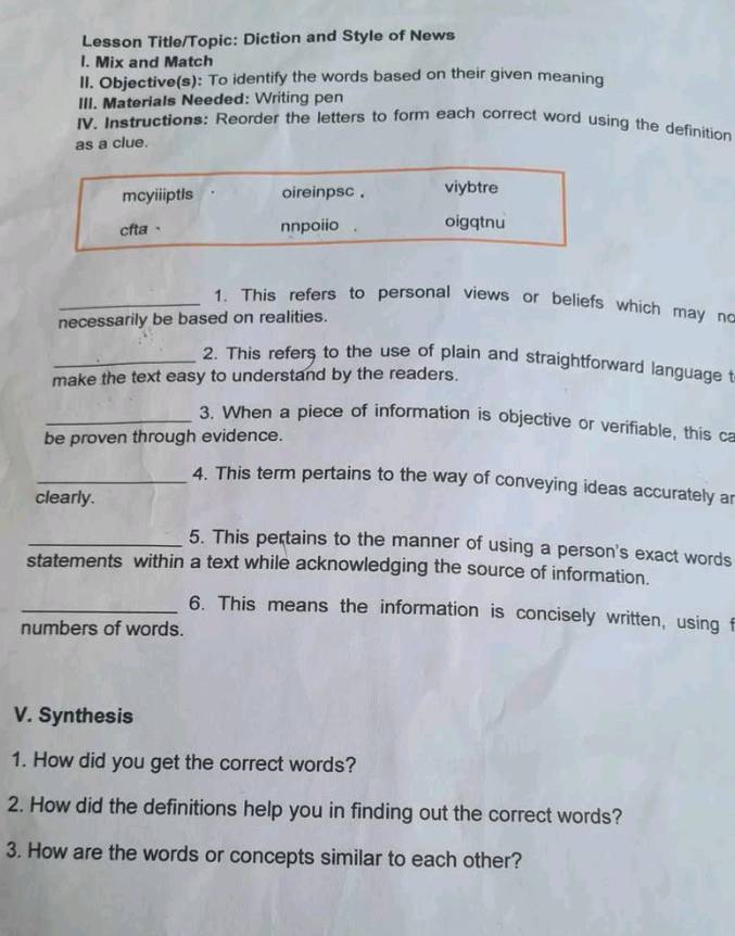 Lesson Title/Topic: Diction and Style of News 
l. Mix and Match 
II. Objective(s): To identify the words based on their given meaning 
III. Materials Needed: Writing pen 
IV. Instructions: Reorder the letters to form each correct word using the definition 
as a clue. 
mcyiiiptls oireinpsc . viybtre 
cfta、 nnpoiio . oigqtnu 
_1. This refers to personal views or beliefs which may no 
necessarily be based on realities. 
_2. This refers to the use of plain and straightforward language t 
make the text easy to understand by the readers. 
_3. When a piece of information is objective or verifiable, this ca 
be proven through evidence. 
_4. This term pertains to the way of conveying ideas accurately ar 
clearly. 
_5. This pertains to the manner of using a person's exact words 
statements within a text while acknowledging the source of information. 
_6. This means the information is concisely written, using f 
numbers of words. 
V. Synthesis 
1. How did you get the correct words? 
2. How did the definitions help you in finding out the correct words? 
3. How are the words or concepts similar to each other?