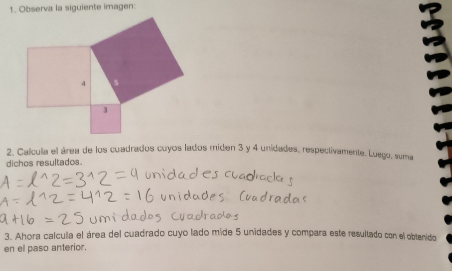 Observa la siguiente imagen: 
2. Calcula el área de los cuadrados cuyos lados miden 3 y 4 unidades, respectivamente. Luego, suma 
dichos resultados. 
3. Ahora calcula el área del cuadrado cuyo lado mide 5 unidades y compara este resultado con el obtenido 
en el paso anterior.