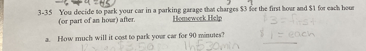 3-35 You decide to park your car in a parking garage that charges $3 for the first hour and $1 for each hour
(or part of an hour) after. Homework Help 
a. How much will it cost to park your car for 90 minutes?