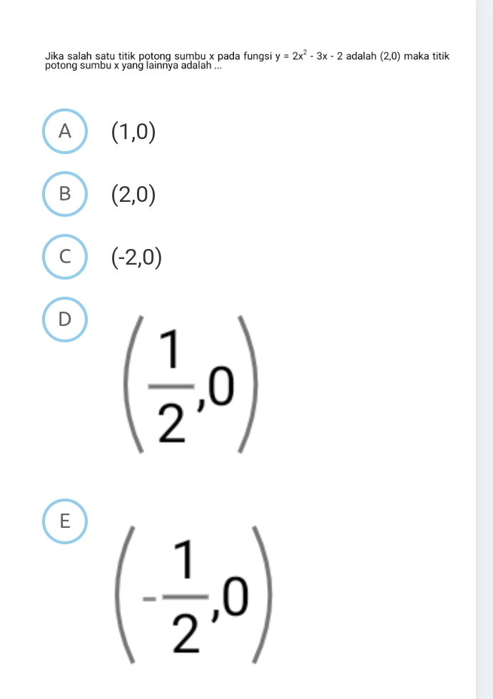 Jika salah satu titik potong sumbu x pada fungsi y=2x^2-3x-2 adalah (2,0) maka titik
potong sumbu x yang lainnya adalah ...
A (1,0)
B (2,0)
C (-2,0)
D ( 1/2 ,0)
E (- 1/2 ,0)