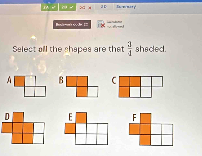 2A 2B 2C × 2D Summary 
Calculator 
Bookwork code: 2C not allowed 
Select all the shapes are that  3/4  shaded. 
C