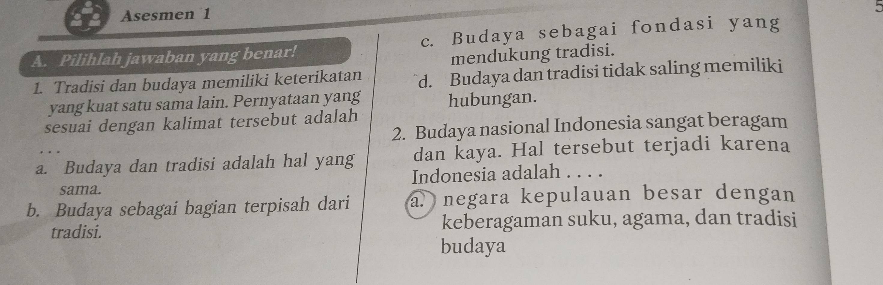 Asesmen 1
A. Pilihlah jawaban yang benar! c. Budaya sebagai fondasi yang
mendukung tradisi.
1. Tradisi dan budaya memiliki keterikatan
d. Budaya dan tradisi tidak saling memiliki
yang kuat satu sama lain. Pernyataan yang hubungan.
sesuai dengan kalimat tersebut adalah
2. Budaya nasional Indonesia sangat beragam
a. Budaya dan tradisi adalah hal yang dan kaya. Hal tersebut terjadi karena
sama. Indonesia adalah . . . .
b. Budaya sebagai bagian terpisah dari a. negara kepulauan besar dengan
tradisi. keberagaman suku, agama, dan tradisi
budaya