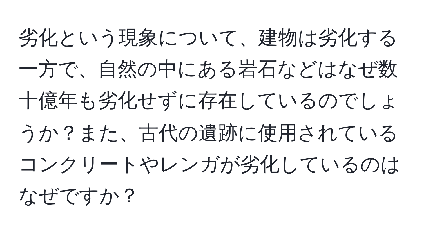 劣化という現象について、建物は劣化する一方で、自然の中にある岩石などはなぜ数十億年も劣化せずに存在しているのでしょうか？また、古代の遺跡に使用されているコンクリートやレンガが劣化しているのはなぜですか？