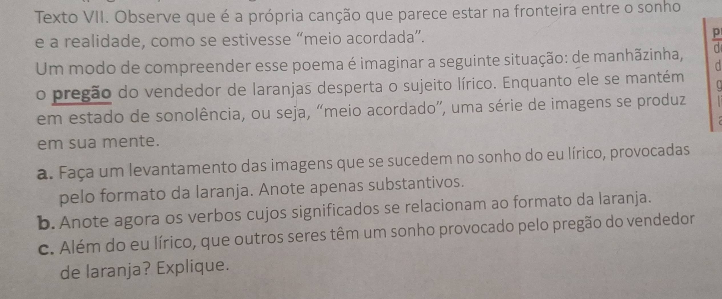 Texto VII. Observe que é a própria canção que parece estar na fronteira entre o sonho 
e a realidade, como se estivesse “meio acordada”. 
Um modo de compreender esse poema é imaginar a seguinte situação: de manhãzinha, 
a 
o pregão do vendedor de laranjas desperta o sujeito lírico. Enquanto ele se mantém 
em estado de sonolência, ou seja, “meio acordado”, uma série de imagens se produz 
em sua mente. 
a. Faça um levantamento das imagens que se sucedem no sonho do eu lírico, provocadas 
pelo formato da laranja. Anote apenas substantivos. 
b. Anote agora os verbos cujos significados se relacionam ao formato da laranja. 
c. Além do eu lírico, que outros seres têm um sonho provocado pelo pregão do vendedor 
de laranja? Explique.