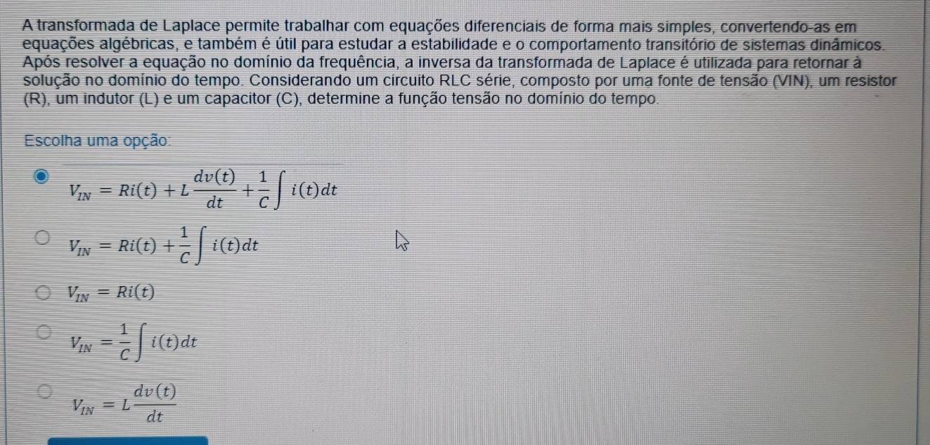 A transformada de Laplace permite trabalhar com equações diferenciais de forma mais simples, convertendo-as em
aquações algébricas, e também é útil para estudar a estabilidade e o comportamento transitório de sistemas dinâmicos.
Após resolver a equação no domínio da frequência, a inversa da transformada de Laplace é utilizada para retornar à
solução no domínio do tempo. Considerando um circuito RLC série, composto por uma fonte de tensão (VIN), um resistor
(R), um indutor (L) e um capacitor (C), determine a função tensão no domínio do tempo.
Escolha uma opção:
V_IN=Ri(t)+L dv(t)/dt + 1/C ∈t i(t)dt
V_IN=Ri(t)+ 1/C ∈t i(t)dt
V_IN=Ri(t)
V_IN= 1/C ∈t i(t)dt
V_IN=L dv(t)/dt 