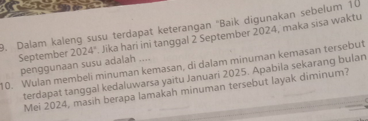 Dalam kaleng susu terdapat keterangan ''Baik digunakan sebelum 10
September 2024". Jika hari ini tanggal 2 September 2024, maka sisa waktu 
penggunaan susu adalah .... 
10. Wulan membeli minuman kemasan, di dalam minuman kemasan tersebut 
terdapat tanggal kedaluwarsa yaitu Januari 2025. Apabila sekarang bulan 
Mei 2024, masih berapa lamakah minuman tersebut layak diminum?