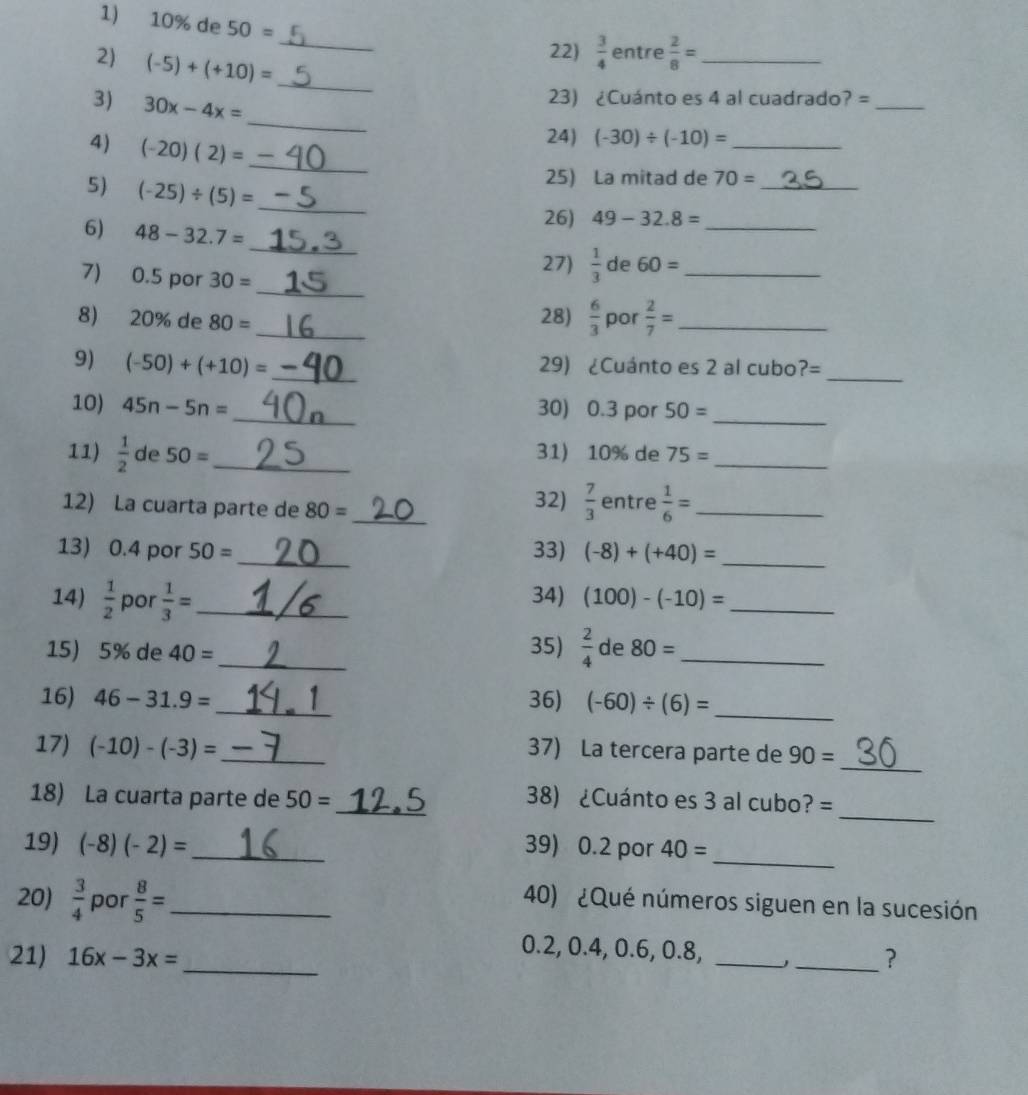 10% de 50=
_
22)  3/4  entre  2/8 = _
2) (-5)+(+10)= _
3) 30x-4x=
23) ¿Cuánto es 4 al cuadrado? =_
_
4) (-20)(2)=
24) (-30)/ (-10)= _
_
25) La mitad de 70= _
5) (-25)/ (5)= _
26) 49-32.8=
6) 48-32.7= _  1/3  de 60= __
27)
_
7) 0.5 por 30=
28)  6/3 
8) 20% de 80= _por  2/7 = _
9) (-50)+(+10)= _29) ¿Cuánto es 2 al cubo1 ?= _
10) 45n-5n= _30) 0.3 por 50=
_
11)  1/2  de 50= _ 31) 10% de 75= _
12) La cuarta parte de 80= _32)  7/3  entre  1/6 = _
13) 0.4 por 50 = _33) (-8)+(+40)= _
14)  1/2  por  1/3 = _34) (100)-(-10)= _
15) 5% de 40= _ 35)  2/4  de 80= _
16) 46-31.9= _ 1 36) (-60)/ (6)=
_
_
17) (-10)-(-3)= _
37) La tercera parte de 90=
_
18) La cuarta parte de 50= _ 38) ¿Cuánto es 3 al cubo? =
_
19) (-8)(-2)= _39) 0.2 por 40=
20)  3/4  por  8/5 = _40) ¿Qué números siguen en la sucesión
_
0.2, 0.4, 0.6, 0.8,
21) 16x-3x= __?