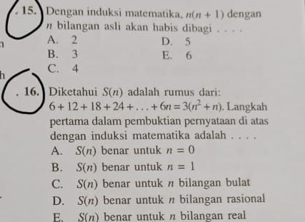 Dengan induksi matematika. n(n+1) dengan
n bilangan asli akan habis dibagi . . . .
1 A. 2 D. 5
B. 3 E. 6
C. 4
16. Diketahui S(n) adalah rumus dari:
6+12+18+24+...+6n=3(n^2+n) , Langkah
pertama dalam pembuktian pernyataan di atas
dengan induksi matematika adalah . . . .
A. S(n) benar untuk n=0
B. S(n) benar untuk n=1
C. S(n) benar untuk n bilangan bulat
D. S(n) benar untuk n bilangan rasional
E. S(n) benar untuk n bilangan real