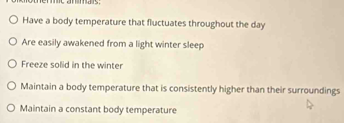 otherc anars.
Have a body temperature that fluctuates throughout the day
Are easily awakened from a light winter sleep
Freeze solid in the winter
Maintain a body temperature that is consistently higher than their surroundings
Maintain a constant body temperature