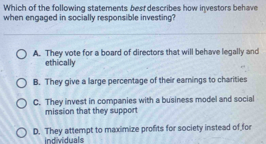 Which of the following statements best describes how investors behave
when engaged in socially responsible investing?
A. They vote for a board of directors that will behave legally and
ethically
B. They give a large percentage of their earnings to charities
C. They invest in companies with a business model and social
mission that they support
D. They attempt to maximize profits for society instead of for
individuals