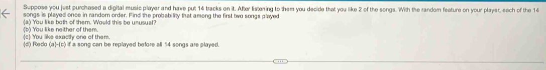 Suppose you just purchased a digital music player and have put 14 tracks on it. After listening to them you decide that you like 2 of the songs. With the random feature on your player, each of the 14
songs is played once in random order. Find the probability that among the first two songs played
(a) You like both of them. Would this be unusual?
(b) You like neither of them.
(c) You like exactly one of them.
(d) Redo (a)-(c) if a song can be replayed before all 14 songs are played.