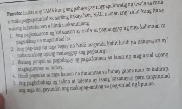 Panuto: Isulat ang TAMA kung ang pahayag ay nagpapahiwatig ng tiwala sa sarilı 
o makapagpapaunlad sa sariling kakayahan. MALI naman ang isulat kung ito ay 
walang katotohanan o hindi makatutulong. 
1. Ang pagkakaroon ng kalakasan ay mula sa pagtanggap ng mga kahinaan at 
pags sikap na mapaunlad ito. 
2. Ang pag-iisip ng mga bagay na hindi maganda kahit hindi pa nangyayari ay‘ 
nakatutulong upang matanggap ang pagkabigo. 
3. Walang pinipili sa pagbibigay ng pagkakataon sa lahat ng mag-aaral upang 
magtagumpay sa buhay. 
4. Hindi pagsuko sa mga hamon na dinaranas sa buhay gaano man ito kahirap. 
5. Ang pagbabahagi ng talino at talento ay isang kasanayan para mapaunlad 
ang mga ito, gayundin ang makapag-ambag sa pag-unlad ng lipunan.