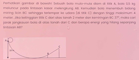 Perhatikan gambar di bawah! Sebuah bola mula-mula diam di titik A, bola 0,5 kg
meluncur pada lintasan kasar melengkung AB. Kemudian bola menembuh bidang 
miring licin BC sehingga terlempar ke udara (di titik C) dengan tinggi maksimum 4
meter. Jika ketinggian titik C dari atas tanah 2 meter dan kemiringan BC 37° , maka cari 
jarak jangkauan bola di atas tanah dari C dan berapa energi yang hilang sepanjang 
lintasan AB?