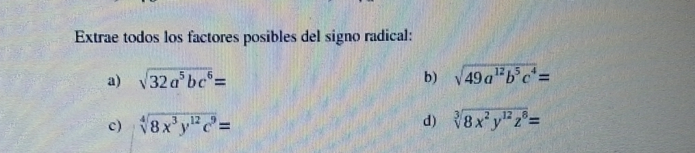 Extrae todos los factores posibles del signo radical: 
a) sqrt(32a^5bc^6)= b) sqrt(49a^(12)b^5c^4)=
c) sqrt[4](8x^3y^(12)c^9)= d) sqrt[3](8x^2y^(12)z^8)=