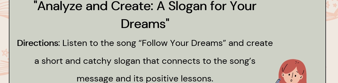 "Analyze and Create: A Slogan for Your 
Dreams" 
Directions: Listen to the song “Follow Your Dreams” and create 
a short and catchy slogan that connects to the song's 
message and its positive lessons.