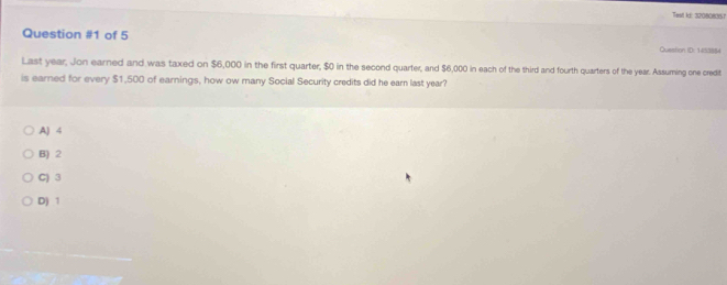 Test ki: 320808357
Question #1 of 5 Quastion ID: 1453884
Last year, Jon earned and was taxed on $6,000 in the first quarter, $0 in the second quarter, and $6,000 in each of the third and fourth quarters of the year. Assuming one credit
is earned for every $1,500 of earnings, how ow many Social Security credits did he earn last year?
A) 4
B) 2
C) 3
D) 1