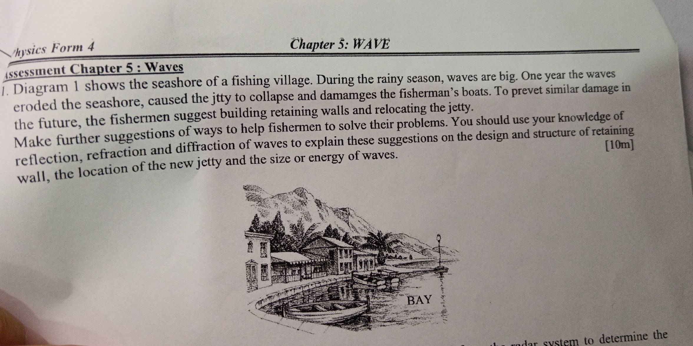 Vhysics Form 4 
Chapter 5: WAVE 
ssessment Chapter 5 : Waves 
. Diagram 1 shows the seashore of a fishing village. During the rainy season, waves are big. One year the waves 
eroded the seashore, caused the jtty to collapse and damamges the fisherman’s boats. To prevet similar damage in 
the future, the fishermen suggest building retaining walls and relocating the jetty. 
Make further suggestions of ways to help fishermen to solve their problems. You should use your knowledge of 
reflection, refraction and diffraction of waves to explain these suggestions on the design and structure of retaining 
[10m] 
wall, the location of the new jetty and the size or energy of waves. 
r system to determine the