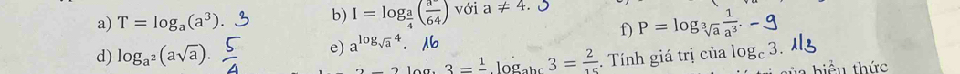 T=log _a(a^3). I=log _ a/4 ( (a^-)/64 ) với a!= 4. 
f) P=log _sqrt[3](a) 1/a^3 .-
e) a^(log _sqrt(a))4. 
d) log _a^2(asqrt(a)). . Tính giá trị . cialog _c3.
3=frac 1log _abc3= 2/15 
Ấn thức