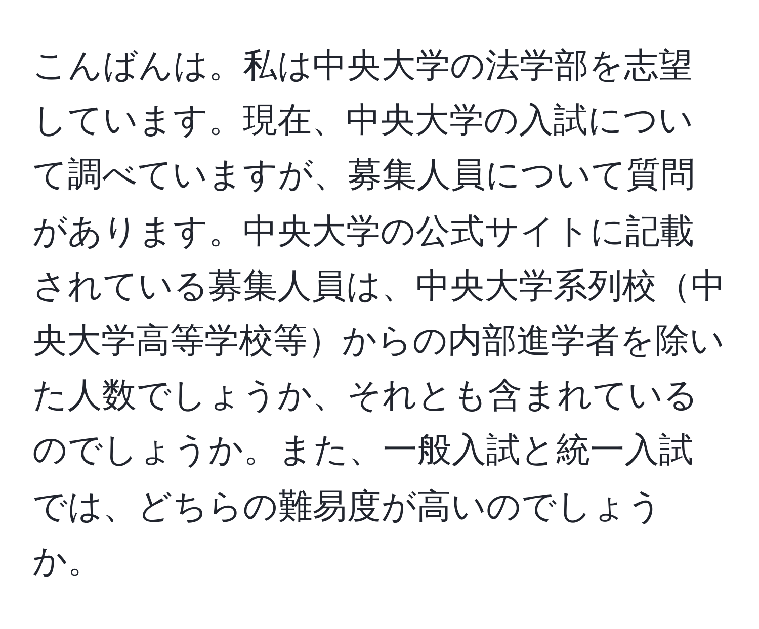 こんばんは。私は中央大学の法学部を志望しています。現在、中央大学の入試について調べていますが、募集人員について質問があります。中央大学の公式サイトに記載されている募集人員は、中央大学系列校中央大学高等学校等からの内部進学者を除いた人数でしょうか、それとも含まれているのでしょうか。また、一般入試と統一入試では、どちらの難易度が高いのでしょうか。