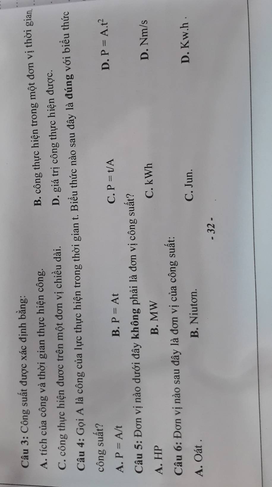 Công suất được xác định bằng:
A. tích của công và thời gian thực hiện công.
B. công thực hiện trong một đơn vị thời gian
C. công thực hiện được trên một đơn vị chiều dài.
D. giá trị công thực hiện được.
Câu 4: Gọi A là công của lực thực hiện trong thời gian t. Biểu thức nào sau đây là đúng với biểu thức
công suất?
D. P=A.t^2
A. P=A/t B. P=At
C. P=t/A
Câu 5: Đơn vị nào dưới đây không phải là đơn vị công suất?
C. kWh D. Nm/s
A. HP B. MW
Câu 6: Đơn vị nào sau đây là đơn vị của công suất:
A. Oát . B. Niutơn. C. Jun.
D. Kw.h 
- 32 -