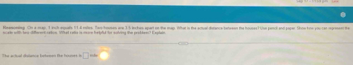 Reasoning. On a map, 1 inch equals 114 miles. Two houses are 3 5 inches apart on the map. What is the actual distance beteeen the houses? Use pencil and paper. Show how you can represent the 
scale with twro diflerent ratios. What ratia is more helpful for solving the problem? Explain 
The actual distance bettween the houses is □ mille overline 