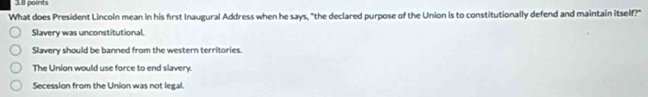 What does President Lincoln mean in his frst Inaugural Address when he says, "the declared purpose of the Union is to constitutionally defend and maintain itself?"
Slavery was unconstitutional.
Slavery should be banned from the western territories.
The Union would use force to end slavery.
Secession from the Union was not legal.