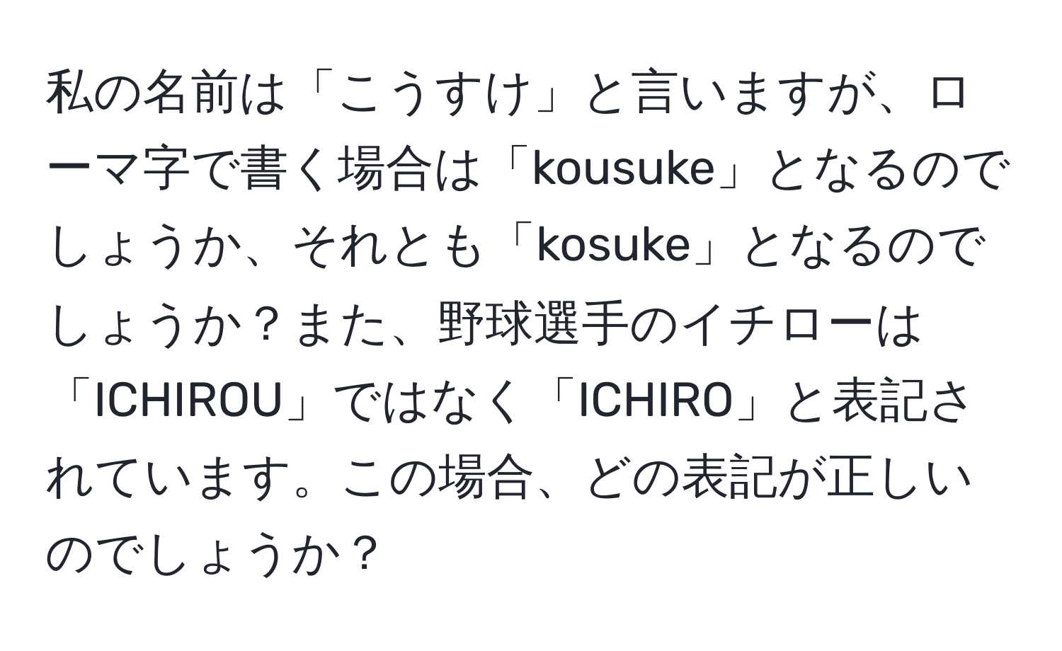 私の名前は「こうすけ」と言いますが、ローマ字で書く場合は「kousuke」となるのでしょうか、それとも「kosuke」となるのでしょうか？また、野球選手のイチローは「ICHIROU」ではなく「ICHIRO」と表記されています。この場合、どの表記が正しいのでしょうか？