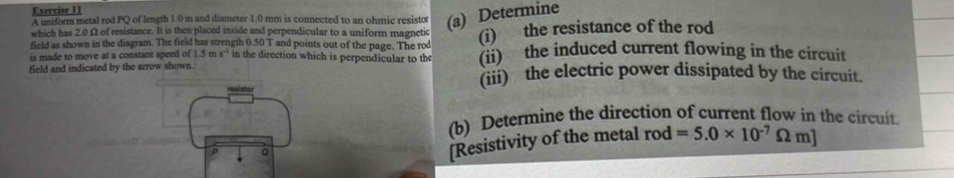 A uniform metal rod PQ of length 1.0 m and diameter 1.0 mm is connected to an ohmic resistor (a) Determine 
which has 2.0 Ω of resistance. It is then placed inside and perpendicular to a uniform magnetic 
field as shown in the diagram. The field has strength 0.501 T and points out of the page. The rod (i) the resistance of the rod 
is made to move at a constant speed of 1.5ms^(-1) in the direction which is perpendicular to the (ii) the induced current flowing in the circuit 
field and indicated by the arrow shown. 
(iii) the electric power dissipated by the circuit. 
(b) Determine the direction of current flow in the circuit. 
P 。 
[Resistivity of the metal rod =5.0* 10^(-7)Omega m]