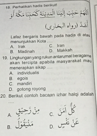 Perhatikan hadis berikut!
(36)i
Lafaz bergaris bawah pada hadis di atas
menunjukkan Kota _
A. Irak C、 Iran
B. Madinah D. Makkah
19. Lingkungan yang rukun antarumat beragama
akan tercipta apabila masyarakat mau
menerapkan sikap ....
A. individualis
B. egois
C. mandiri
D. gotong royong
20. Berikut contoh bacaan izhar halqi adalah
. . .
A. G d c. jī
B.
D. O E