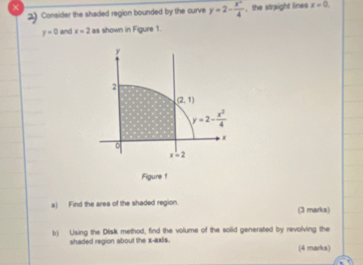 × , the straight lines x=0,
2 Consider the shaded region bounded by the curve y=2- x^2/4 
y=0 and x=2 as shown in Figure 1.
Figure 1
a) Find the area of the shaded region.
(3 marks)
b) Using the Disk method, find the volume of the solid generated by revolving the
shaded region about the x-axis.
(4 marks)