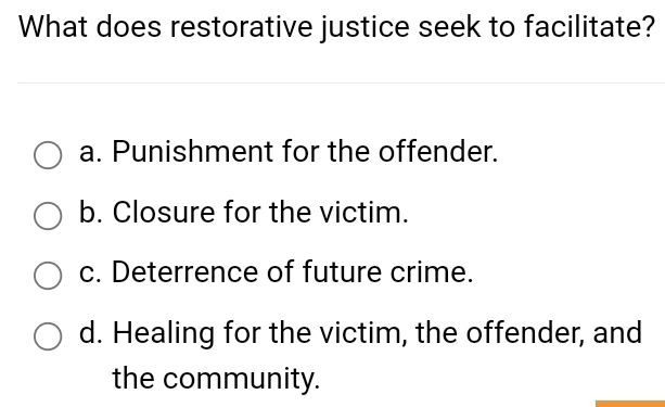 What does restorative justice seek to facilitate?
a. Punishment for the offender.
b. Closure for the victim.
c. Deterrence of future crime.
d. Healing for the victim, the offender, and
the community.