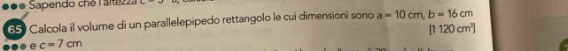 ●●● Sapendo chê l'altezza 
65) Calcola il volume di un parallelepipedo rettangolo le cui dimensioni sono a=10cm, b=16cm
[1120cm^3]
e c=7cm