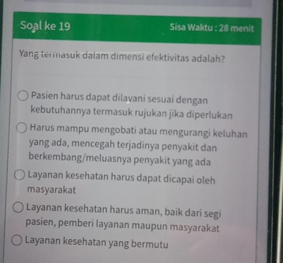 Soal ke 19 Sisa Waktu : 28 menit
Yang termasuk dalam dimensi efektivitas adalah?
Pasien harus dapat dilavani sesuai dengan
kebutuhannya termasuk rujukan jika diperlukan
Harus mampu mengobati atau mengurangi keluhan
yang ada, mencegah terjadinya penyakit dan
berkembang/meluasnya penyakit yang ada
Layanan kesehatan harus dapat dicapai oleh
masyarakat
Layanan kesehatan harus aman, baik dari segi
pasien, pemberi layanan maupun masyarakat
Layanan kesehatan yang bermutu