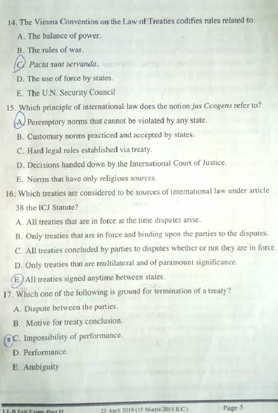 The Vienna Convention on the Law of Treaties codifies rules related to.
A. The balance of power.
B. The rules of war.
C Pacta sunt servanda
D. The use of force by states.
E. The U.N. Security Council
15. Which principle of international law does the notion jus Ccogens refer to?
A. Peremptory norms that cannot be violated by any state.
B. Customary norms practiced and accepted by states.
C. Hard legal rules established via treaty.
D. Decisions handed down by the International Court of Justice.
E. Normns that have only religious sources.
16. Which treaties are considered to be sources of international law under article
38 the ICJ Statute?
A. All treaties that are in force at the time disputes arise.
B. Only treaties that are in force and binding upon the parties to the disputes.
C. All treaties concluded by parties to disputes whether or not they are in force.
D. Only treaties that are multilateral and of paramount significance.
E. All treaties signed anytime between states.
17. Which one of the following is ground for termination of a treaty?
A. Dispute between the parties.
B. Motive for treaty conclusion.
C. Impossibility of performance.
D. Performance
E. Ambiguity
23 April 2019 (15 Miazia 201J E.C.) Page 5